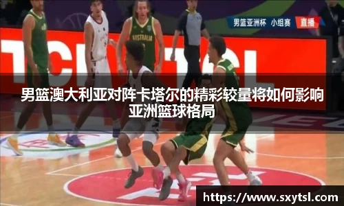 男篮澳大利亚对阵卡塔尔的精彩较量将如何影响亚洲篮球格局