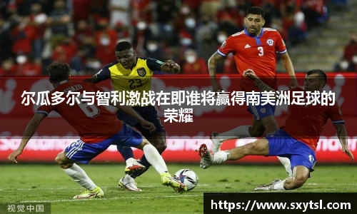 尔瓜多尔与智利激战在即谁将赢得南美洲足球的荣耀