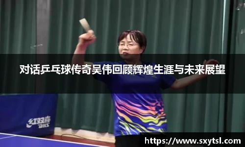 对话乒乓球传奇吴伟回顾辉煌生涯与未来展望